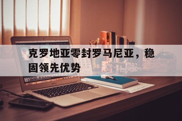 克罗地亚零封罗马尼亚，稳固领先优势