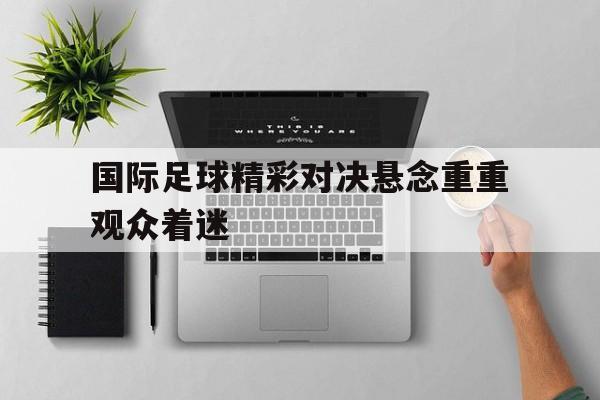 国际足球精彩对决悬念重重观众着迷