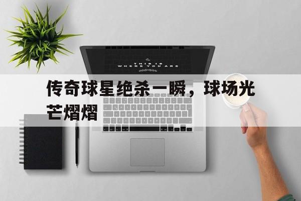 传奇球星绝杀一瞬，球场光芒熠熠